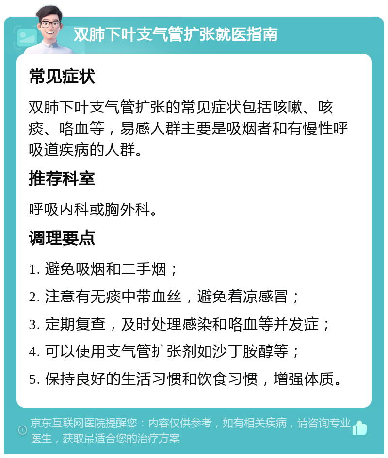 双肺下叶支气管扩张就医指南 常见症状 双肺下叶支气管扩张的常见症状包括咳嗽、咳痰、咯血等，易感人群主要是吸烟者和有慢性呼吸道疾病的人群。 推荐科室 呼吸内科或胸外科。 调理要点 1. 避免吸烟和二手烟； 2. 注意有无痰中带血丝，避免着凉感冒； 3. 定期复查，及时处理感染和咯血等并发症； 4. 可以使用支气管扩张剂如沙丁胺醇等； 5. 保持良好的生活习惯和饮食习惯，增强体质。