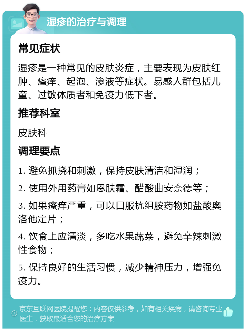 湿疹的治疗与调理 常见症状 湿疹是一种常见的皮肤炎症，主要表现为皮肤红肿、瘙痒、起泡、渗液等症状。易感人群包括儿童、过敏体质者和免疫力低下者。 推荐科室 皮肤科 调理要点 1. 避免抓挠和刺激，保持皮肤清洁和湿润； 2. 使用外用药膏如恩肤霜、醋酸曲安奈德等； 3. 如果瘙痒严重，可以口服抗组胺药物如盐酸奥洛他定片； 4. 饮食上应清淡，多吃水果蔬菜，避免辛辣刺激性食物； 5. 保持良好的生活习惯，减少精神压力，增强免疫力。