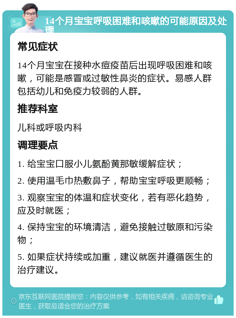 14个月宝宝呼吸困难和咳嗽的可能原因及处理 常见症状 14个月宝宝在接种水痘疫苗后出现呼吸困难和咳嗽，可能是感冒或过敏性鼻炎的症状。易感人群包括幼儿和免疫力较弱的人群。 推荐科室 儿科或呼吸内科 调理要点 1. 给宝宝口服小儿氨酚黄那敏缓解症状； 2. 使用温毛巾热敷鼻子，帮助宝宝呼吸更顺畅； 3. 观察宝宝的体温和症状变化，若有恶化趋势，应及时就医； 4. 保持宝宝的环境清洁，避免接触过敏原和污染物； 5. 如果症状持续或加重，建议就医并遵循医生的治疗建议。