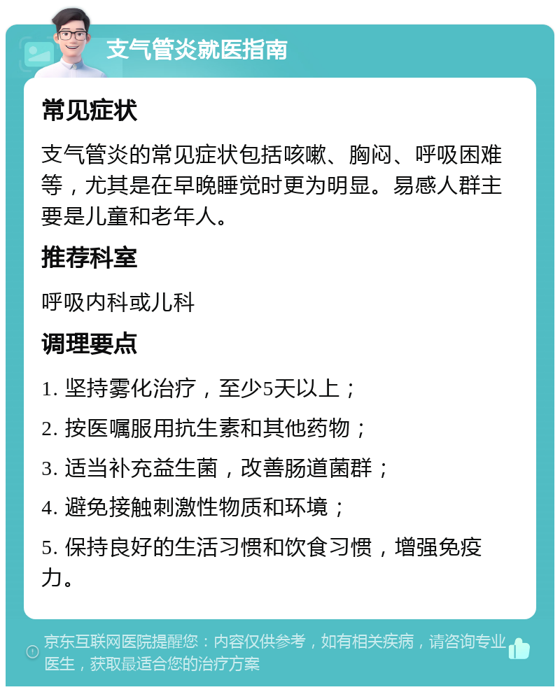 支气管炎就医指南 常见症状 支气管炎的常见症状包括咳嗽、胸闷、呼吸困难等，尤其是在早晚睡觉时更为明显。易感人群主要是儿童和老年人。 推荐科室 呼吸内科或儿科 调理要点 1. 坚持雾化治疗，至少5天以上； 2. 按医嘱服用抗生素和其他药物； 3. 适当补充益生菌，改善肠道菌群； 4. 避免接触刺激性物质和环境； 5. 保持良好的生活习惯和饮食习惯，增强免疫力。