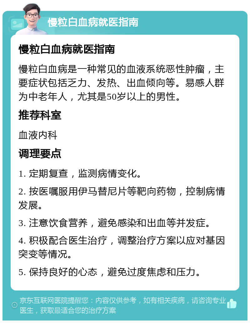 慢粒白血病就医指南 慢粒白血病就医指南 慢粒白血病是一种常见的血液系统恶性肿瘤，主要症状包括乏力、发热、出血倾向等。易感人群为中老年人，尤其是50岁以上的男性。 推荐科室 血液内科 调理要点 1. 定期复查，监测病情变化。 2. 按医嘱服用伊马替尼片等靶向药物，控制病情发展。 3. 注意饮食营养，避免感染和出血等并发症。 4. 积极配合医生治疗，调整治疗方案以应对基因突变等情况。 5. 保持良好的心态，避免过度焦虑和压力。