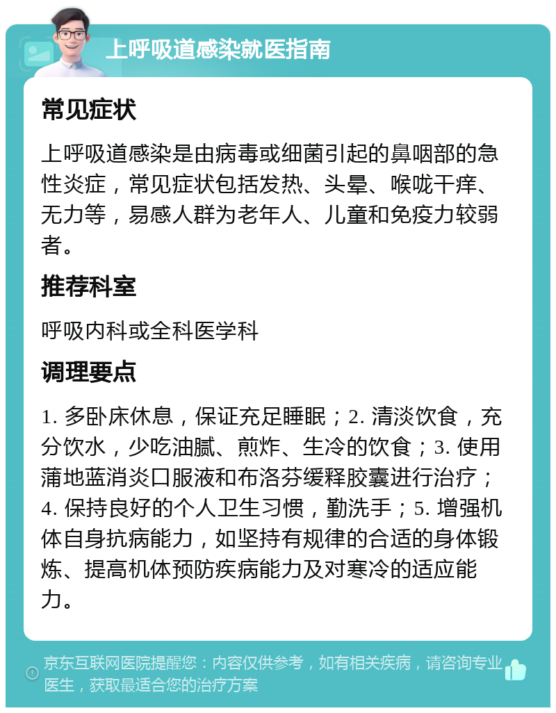 上呼吸道感染就医指南 常见症状 上呼吸道感染是由病毒或细菌引起的鼻咽部的急性炎症，常见症状包括发热、头晕、喉咙干痒、无力等，易感人群为老年人、儿童和免疫力较弱者。 推荐科室 呼吸内科或全科医学科 调理要点 1. 多卧床休息，保证充足睡眠；2. 清淡饮食，充分饮水，少吃油腻、煎炸、生冷的饮食；3. 使用蒲地蓝消炎口服液和布洛芬缓释胶囊进行治疗；4. 保持良好的个人卫生习惯，勤洗手；5. 增强机体自身抗病能力，如坚持有规律的合适的身体锻炼、提高机体预防疾病能力及对寒冷的适应能力。