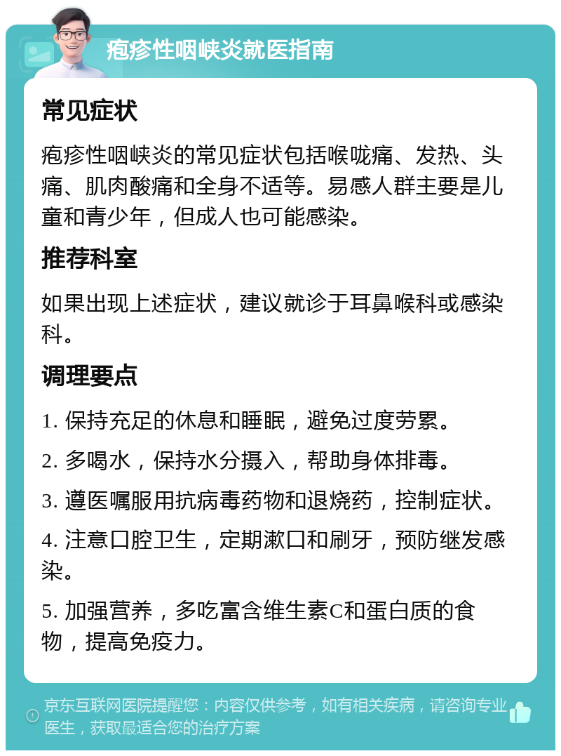 疱疹性咽峡炎就医指南 常见症状 疱疹性咽峡炎的常见症状包括喉咙痛、发热、头痛、肌肉酸痛和全身不适等。易感人群主要是儿童和青少年，但成人也可能感染。 推荐科室 如果出现上述症状，建议就诊于耳鼻喉科或感染科。 调理要点 1. 保持充足的休息和睡眠，避免过度劳累。 2. 多喝水，保持水分摄入，帮助身体排毒。 3. 遵医嘱服用抗病毒药物和退烧药，控制症状。 4. 注意口腔卫生，定期漱口和刷牙，预防继发感染。 5. 加强营养，多吃富含维生素C和蛋白质的食物，提高免疫力。