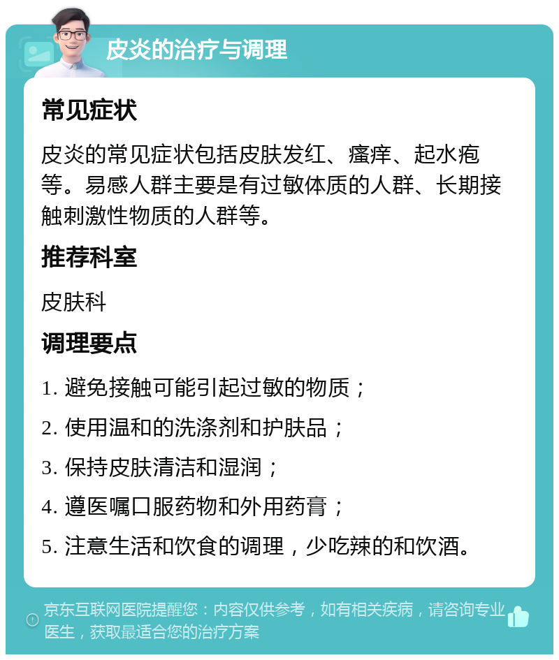 皮炎的治疗与调理 常见症状 皮炎的常见症状包括皮肤发红、瘙痒、起水疱等。易感人群主要是有过敏体质的人群、长期接触刺激性物质的人群等。 推荐科室 皮肤科 调理要点 1. 避免接触可能引起过敏的物质； 2. 使用温和的洗涤剂和护肤品； 3. 保持皮肤清洁和湿润； 4. 遵医嘱口服药物和外用药膏； 5. 注意生活和饮食的调理，少吃辣的和饮酒。