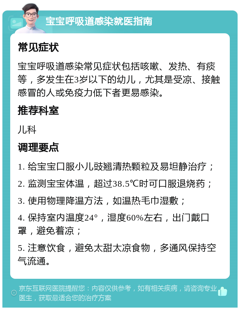 宝宝呼吸道感染就医指南 常见症状 宝宝呼吸道感染常见症状包括咳嗽、发热、有痰等，多发生在3岁以下的幼儿，尤其是受凉、接触感冒的人或免疫力低下者更易感染。 推荐科室 儿科 调理要点 1. 给宝宝口服小儿豉翘清热颗粒及易坦静治疗； 2. 监测宝宝体温，超过38.5℃时可口服退烧药； 3. 使用物理降温方法，如温热毛巾湿敷； 4. 保持室内温度24°，湿度60%左右，出门戴口罩，避免着凉； 5. 注意饮食，避免太甜太凉食物，多通风保持空气流通。