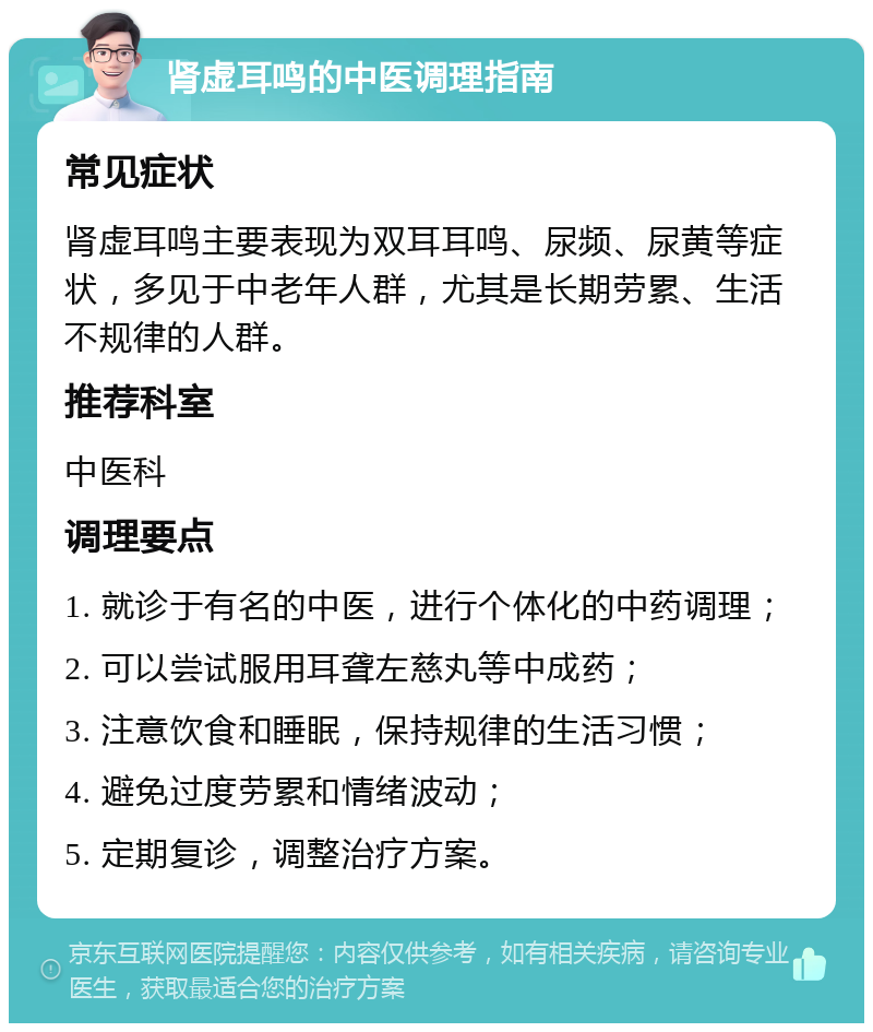 肾虚耳鸣的中医调理指南 常见症状 肾虚耳鸣主要表现为双耳耳鸣、尿频、尿黄等症状，多见于中老年人群，尤其是长期劳累、生活不规律的人群。 推荐科室 中医科 调理要点 1. 就诊于有名的中医，进行个体化的中药调理； 2. 可以尝试服用耳聋左慈丸等中成药； 3. 注意饮食和睡眠，保持规律的生活习惯； 4. 避免过度劳累和情绪波动； 5. 定期复诊，调整治疗方案。