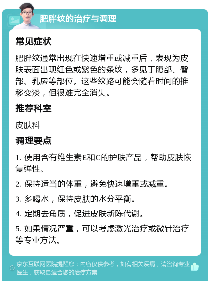 肥胖纹的治疗与调理 常见症状 肥胖纹通常出现在快速增重或减重后，表现为皮肤表面出现红色或紫色的条纹，多见于腹部、臀部、乳房等部位。这些纹路可能会随着时间的推移变淡，但很难完全消失。 推荐科室 皮肤科 调理要点 1. 使用含有维生素E和C的护肤产品，帮助皮肤恢复弹性。 2. 保持适当的体重，避免快速增重或减重。 3. 多喝水，保持皮肤的水分平衡。 4. 定期去角质，促进皮肤新陈代谢。 5. 如果情况严重，可以考虑激光治疗或微针治疗等专业方法。