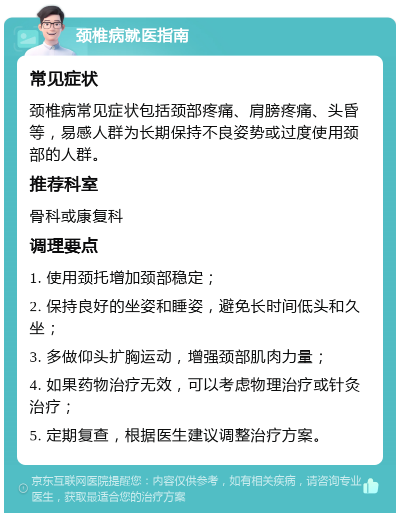 颈椎病就医指南 常见症状 颈椎病常见症状包括颈部疼痛、肩膀疼痛、头昏等，易感人群为长期保持不良姿势或过度使用颈部的人群。 推荐科室 骨科或康复科 调理要点 1. 使用颈托增加颈部稳定； 2. 保持良好的坐姿和睡姿，避免长时间低头和久坐； 3. 多做仰头扩胸运动，增强颈部肌肉力量； 4. 如果药物治疗无效，可以考虑物理治疗或针灸治疗； 5. 定期复查，根据医生建议调整治疗方案。