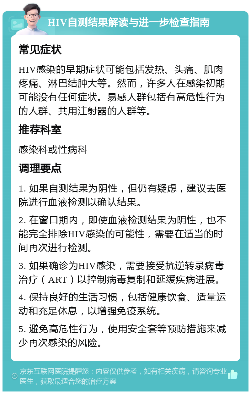 HIV自测结果解读与进一步检查指南 常见症状 HIV感染的早期症状可能包括发热、头痛、肌肉疼痛、淋巴结肿大等。然而，许多人在感染初期可能没有任何症状。易感人群包括有高危性行为的人群、共用注射器的人群等。 推荐科室 感染科或性病科 调理要点 1. 如果自测结果为阴性，但仍有疑虑，建议去医院进行血液检测以确认结果。 2. 在窗口期内，即使血液检测结果为阴性，也不能完全排除HIV感染的可能性，需要在适当的时间再次进行检测。 3. 如果确诊为HIV感染，需要接受抗逆转录病毒治疗（ART）以控制病毒复制和延缓疾病进展。 4. 保持良好的生活习惯，包括健康饮食、适量运动和充足休息，以增强免疫系统。 5. 避免高危性行为，使用安全套等预防措施来减少再次感染的风险。