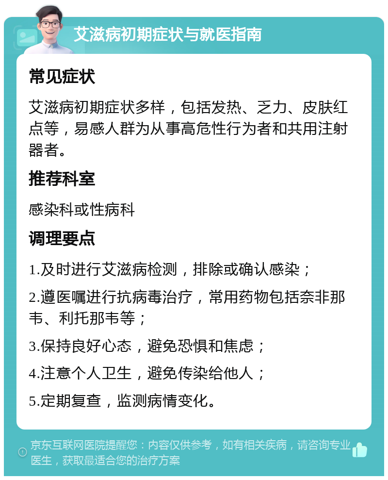 艾滋病初期症状与就医指南 常见症状 艾滋病初期症状多样，包括发热、乏力、皮肤红点等，易感人群为从事高危性行为者和共用注射器者。 推荐科室 感染科或性病科 调理要点 1.及时进行艾滋病检测，排除或确认感染； 2.遵医嘱进行抗病毒治疗，常用药物包括奈非那韦、利托那韦等； 3.保持良好心态，避免恐惧和焦虑； 4.注意个人卫生，避免传染给他人； 5.定期复查，监测病情变化。