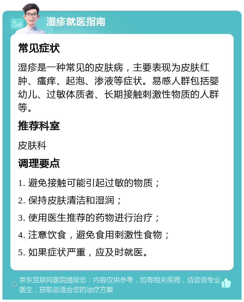 湿疹就医指南 常见症状 湿疹是一种常见的皮肤病，主要表现为皮肤红肿、瘙痒、起泡、渗液等症状。易感人群包括婴幼儿、过敏体质者、长期接触刺激性物质的人群等。 推荐科室 皮肤科 调理要点 1. 避免接触可能引起过敏的物质； 2. 保持皮肤清洁和湿润； 3. 使用医生推荐的药物进行治疗； 4. 注意饮食，避免食用刺激性食物； 5. 如果症状严重，应及时就医。