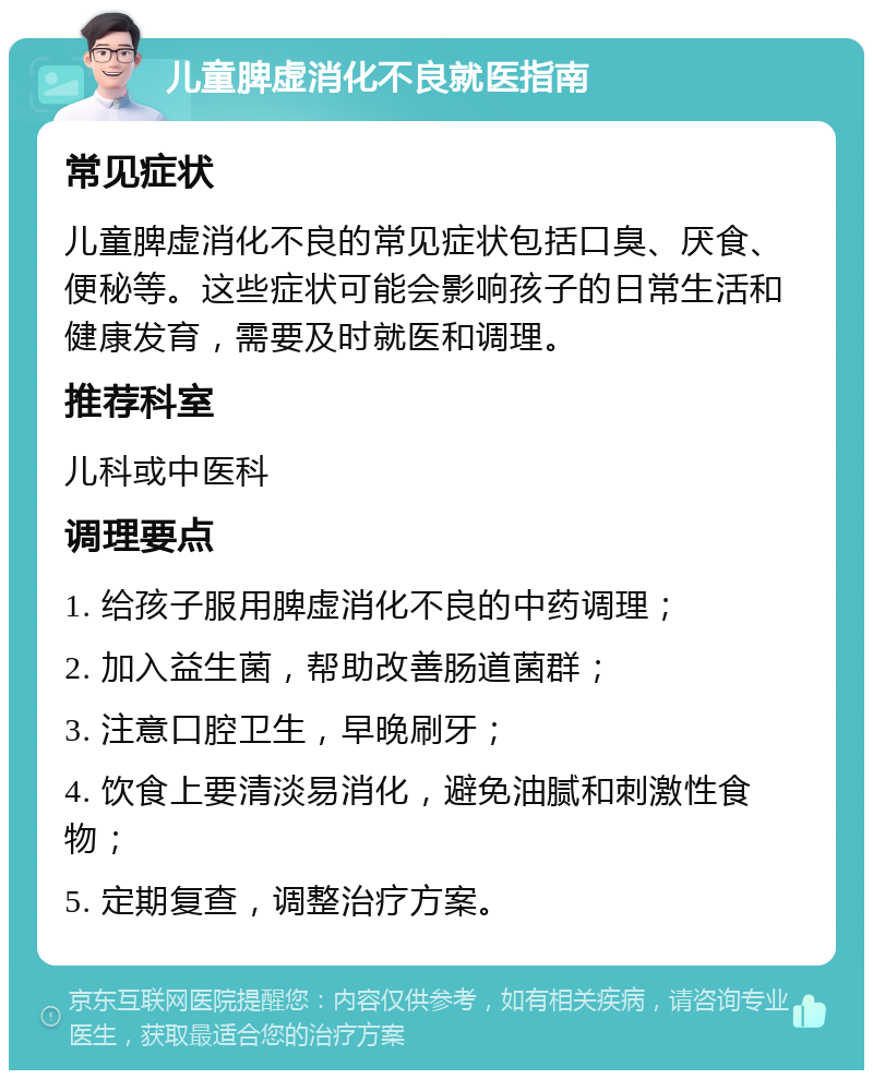 儿童脾虚消化不良就医指南 常见症状 儿童脾虚消化不良的常见症状包括口臭、厌食、便秘等。这些症状可能会影响孩子的日常生活和健康发育，需要及时就医和调理。 推荐科室 儿科或中医科 调理要点 1. 给孩子服用脾虚消化不良的中药调理； 2. 加入益生菌，帮助改善肠道菌群； 3. 注意口腔卫生，早晚刷牙； 4. 饮食上要清淡易消化，避免油腻和刺激性食物； 5. 定期复查，调整治疗方案。