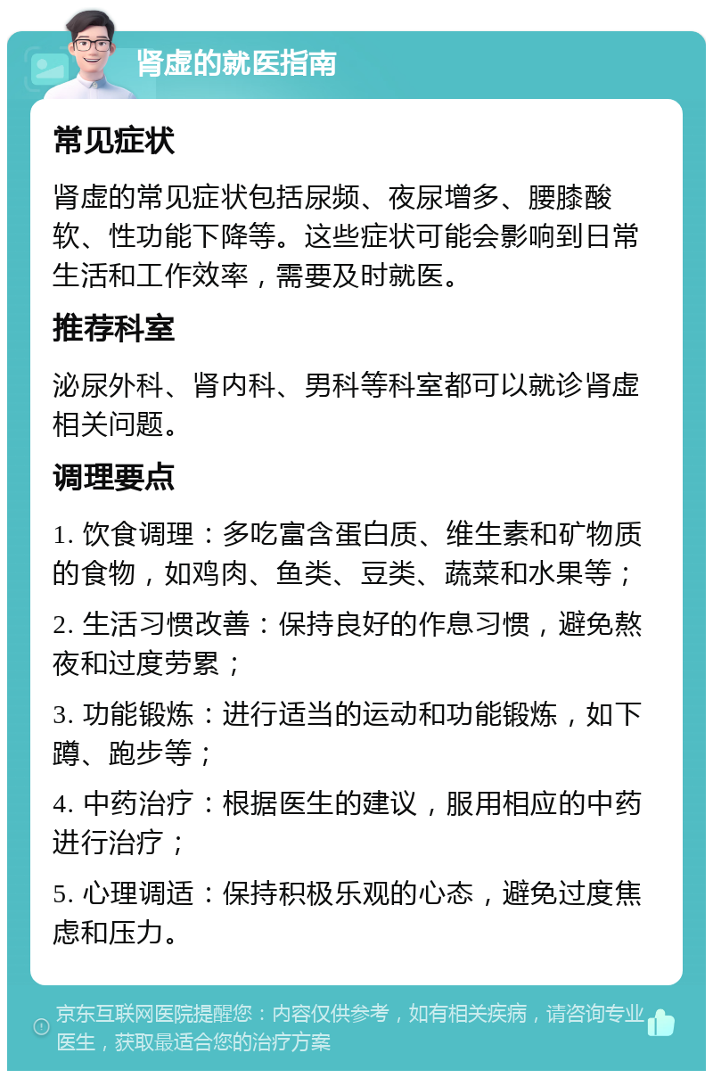 肾虚的就医指南 常见症状 肾虚的常见症状包括尿频、夜尿增多、腰膝酸软、性功能下降等。这些症状可能会影响到日常生活和工作效率，需要及时就医。 推荐科室 泌尿外科、肾内科、男科等科室都可以就诊肾虚相关问题。 调理要点 1. 饮食调理：多吃富含蛋白质、维生素和矿物质的食物，如鸡肉、鱼类、豆类、蔬菜和水果等； 2. 生活习惯改善：保持良好的作息习惯，避免熬夜和过度劳累； 3. 功能锻炼：进行适当的运动和功能锻炼，如下蹲、跑步等； 4. 中药治疗：根据医生的建议，服用相应的中药进行治疗； 5. 心理调适：保持积极乐观的心态，避免过度焦虑和压力。