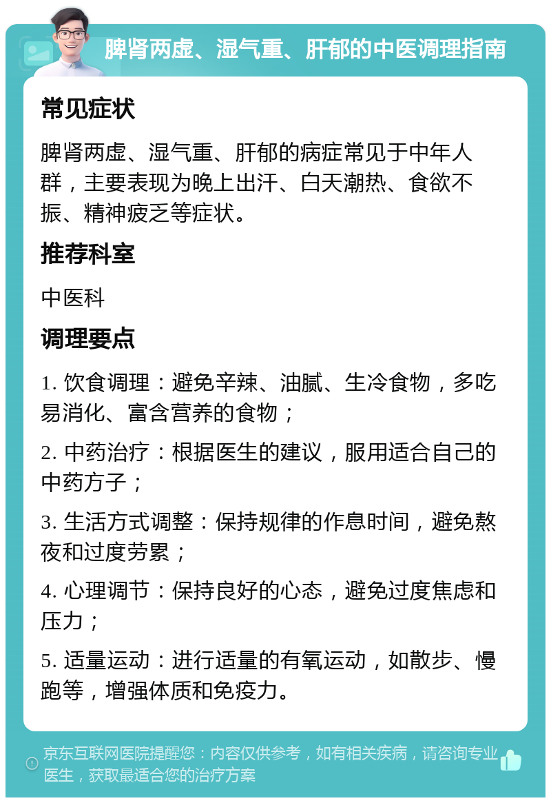 脾肾两虚、湿气重、肝郁的中医调理指南 常见症状 脾肾两虚、湿气重、肝郁的病症常见于中年人群，主要表现为晚上出汗、白天潮热、食欲不振、精神疲乏等症状。 推荐科室 中医科 调理要点 1. 饮食调理：避免辛辣、油腻、生冷食物，多吃易消化、富含营养的食物； 2. 中药治疗：根据医生的建议，服用适合自己的中药方子； 3. 生活方式调整：保持规律的作息时间，避免熬夜和过度劳累； 4. 心理调节：保持良好的心态，避免过度焦虑和压力； 5. 适量运动：进行适量的有氧运动，如散步、慢跑等，增强体质和免疫力。