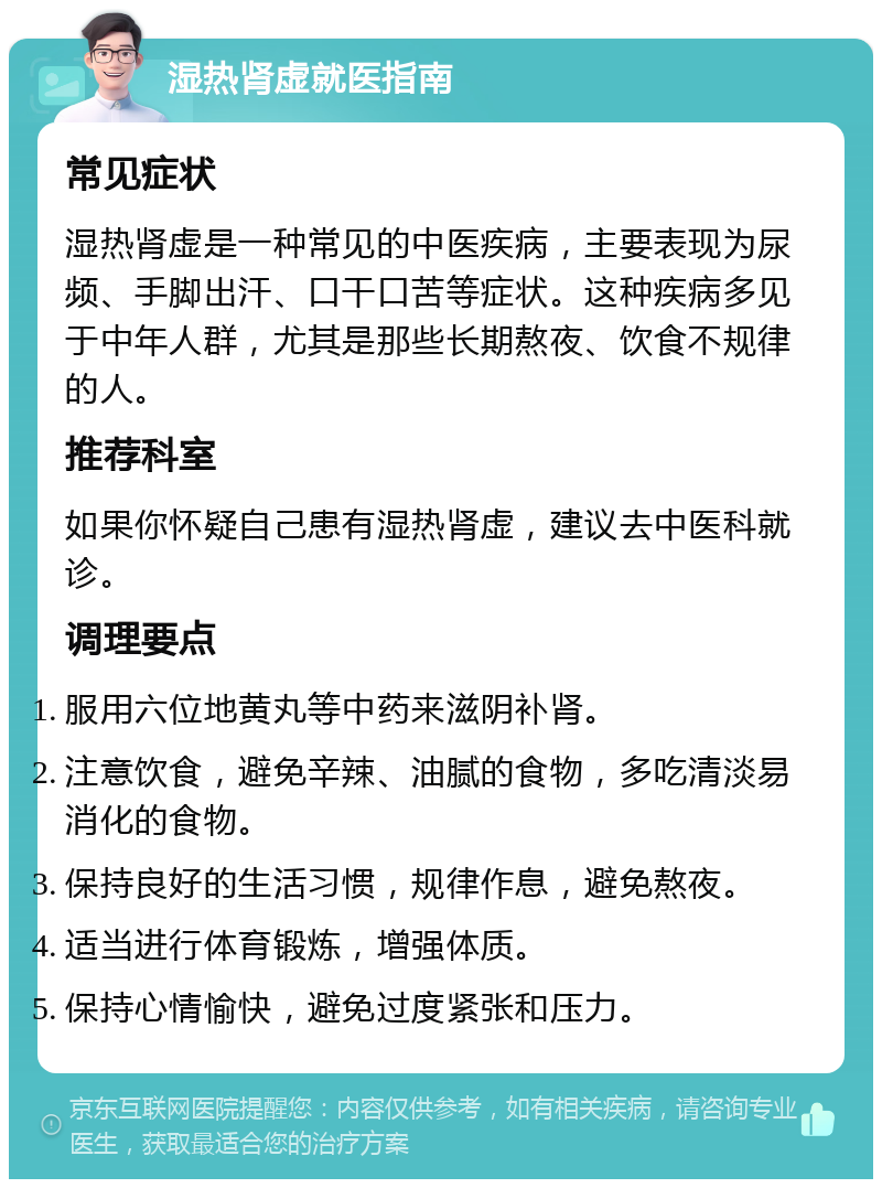 湿热肾虚就医指南 常见症状 湿热肾虚是一种常见的中医疾病，主要表现为尿频、手脚出汗、口干口苦等症状。这种疾病多见于中年人群，尤其是那些长期熬夜、饮食不规律的人。 推荐科室 如果你怀疑自己患有湿热肾虚，建议去中医科就诊。 调理要点 服用六位地黄丸等中药来滋阴补肾。 注意饮食，避免辛辣、油腻的食物，多吃清淡易消化的食物。 保持良好的生活习惯，规律作息，避免熬夜。 适当进行体育锻炼，增强体质。 保持心情愉快，避免过度紧张和压力。