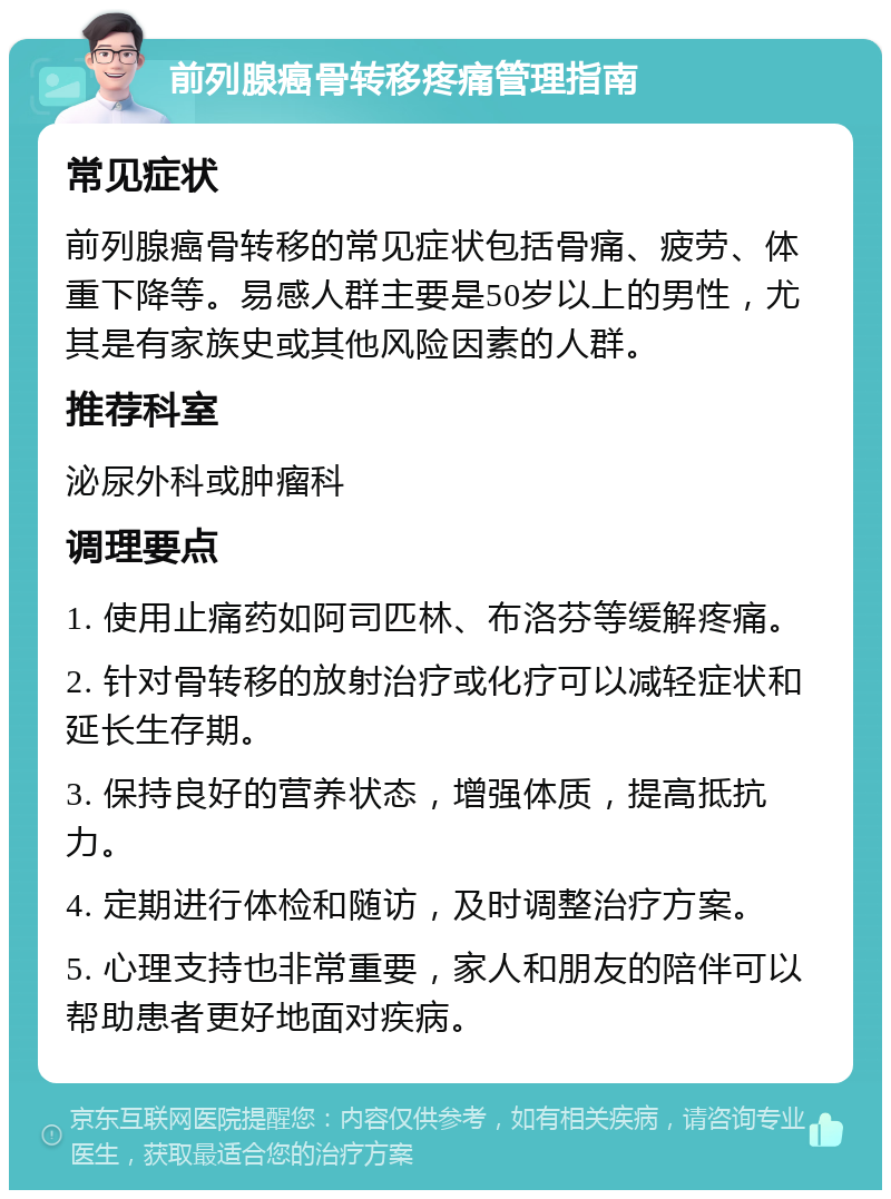 前列腺癌骨转移疼痛管理指南 常见症状 前列腺癌骨转移的常见症状包括骨痛、疲劳、体重下降等。易感人群主要是50岁以上的男性，尤其是有家族史或其他风险因素的人群。 推荐科室 泌尿外科或肿瘤科 调理要点 1. 使用止痛药如阿司匹林、布洛芬等缓解疼痛。 2. 针对骨转移的放射治疗或化疗可以减轻症状和延长生存期。 3. 保持良好的营养状态，增强体质，提高抵抗力。 4. 定期进行体检和随访，及时调整治疗方案。 5. 心理支持也非常重要，家人和朋友的陪伴可以帮助患者更好地面对疾病。