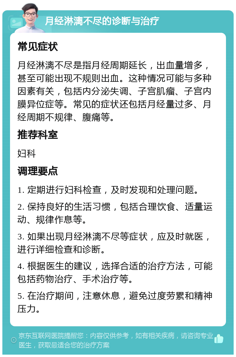 月经淋漓不尽的诊断与治疗 常见症状 月经淋漓不尽是指月经周期延长，出血量增多，甚至可能出现不规则出血。这种情况可能与多种因素有关，包括内分泌失调、子宫肌瘤、子宫内膜异位症等。常见的症状还包括月经量过多、月经周期不规律、腹痛等。 推荐科室 妇科 调理要点 1. 定期进行妇科检查，及时发现和处理问题。 2. 保持良好的生活习惯，包括合理饮食、适量运动、规律作息等。 3. 如果出现月经淋漓不尽等症状，应及时就医，进行详细检查和诊断。 4. 根据医生的建议，选择合适的治疗方法，可能包括药物治疗、手术治疗等。 5. 在治疗期间，注意休息，避免过度劳累和精神压力。