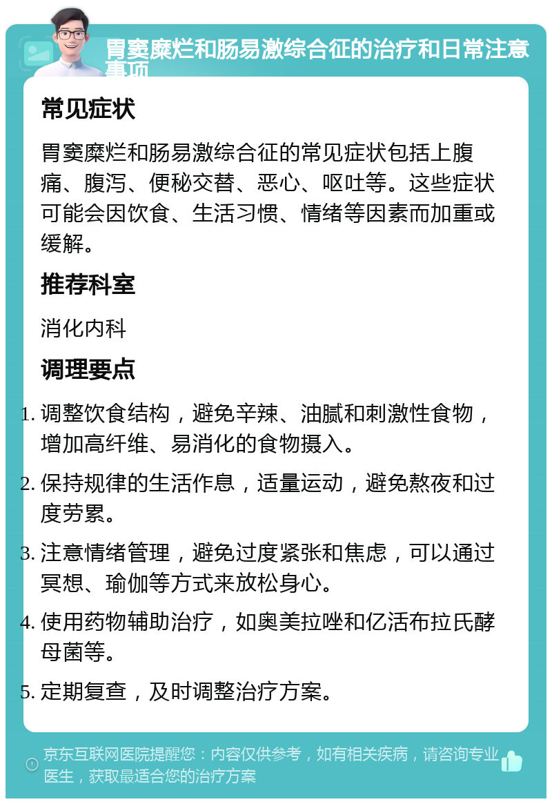 胃窦糜烂和肠易激综合征的治疗和日常注意事项 常见症状 胃窦糜烂和肠易激综合征的常见症状包括上腹痛、腹泻、便秘交替、恶心、呕吐等。这些症状可能会因饮食、生活习惯、情绪等因素而加重或缓解。 推荐科室 消化内科 调理要点 调整饮食结构，避免辛辣、油腻和刺激性食物，增加高纤维、易消化的食物摄入。 保持规律的生活作息，适量运动，避免熬夜和过度劳累。 注意情绪管理，避免过度紧张和焦虑，可以通过冥想、瑜伽等方式来放松身心。 使用药物辅助治疗，如奥美拉唑和亿活布拉氏酵母菌等。 定期复查，及时调整治疗方案。