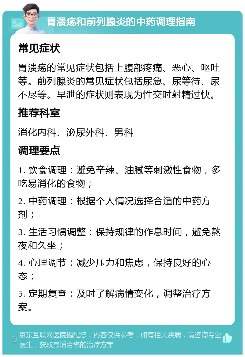 胃溃疡和前列腺炎的中药调理指南 常见症状 胃溃疡的常见症状包括上腹部疼痛、恶心、呕吐等。前列腺炎的常见症状包括尿急、尿等待、尿不尽等。早泄的症状则表现为性交时射精过快。 推荐科室 消化内科、泌尿外科、男科 调理要点 1. 饮食调理：避免辛辣、油腻等刺激性食物，多吃易消化的食物； 2. 中药调理：根据个人情况选择合适的中药方剂； 3. 生活习惯调整：保持规律的作息时间，避免熬夜和久坐； 4. 心理调节：减少压力和焦虑，保持良好的心态； 5. 定期复查：及时了解病情变化，调整治疗方案。