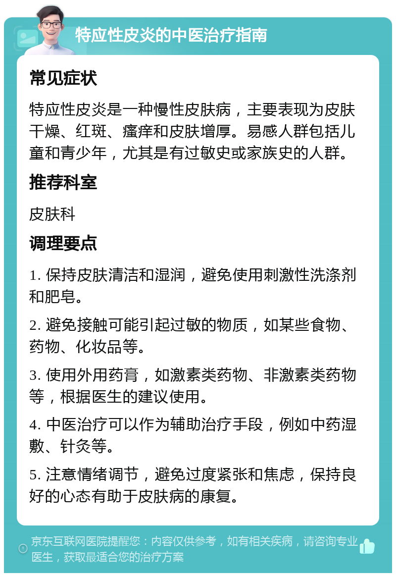 特应性皮炎的中医治疗指南 常见症状 特应性皮炎是一种慢性皮肤病，主要表现为皮肤干燥、红斑、瘙痒和皮肤增厚。易感人群包括儿童和青少年，尤其是有过敏史或家族史的人群。 推荐科室 皮肤科 调理要点 1. 保持皮肤清洁和湿润，避免使用刺激性洗涤剂和肥皂。 2. 避免接触可能引起过敏的物质，如某些食物、药物、化妆品等。 3. 使用外用药膏，如激素类药物、非激素类药物等，根据医生的建议使用。 4. 中医治疗可以作为辅助治疗手段，例如中药湿敷、针灸等。 5. 注意情绪调节，避免过度紧张和焦虑，保持良好的心态有助于皮肤病的康复。