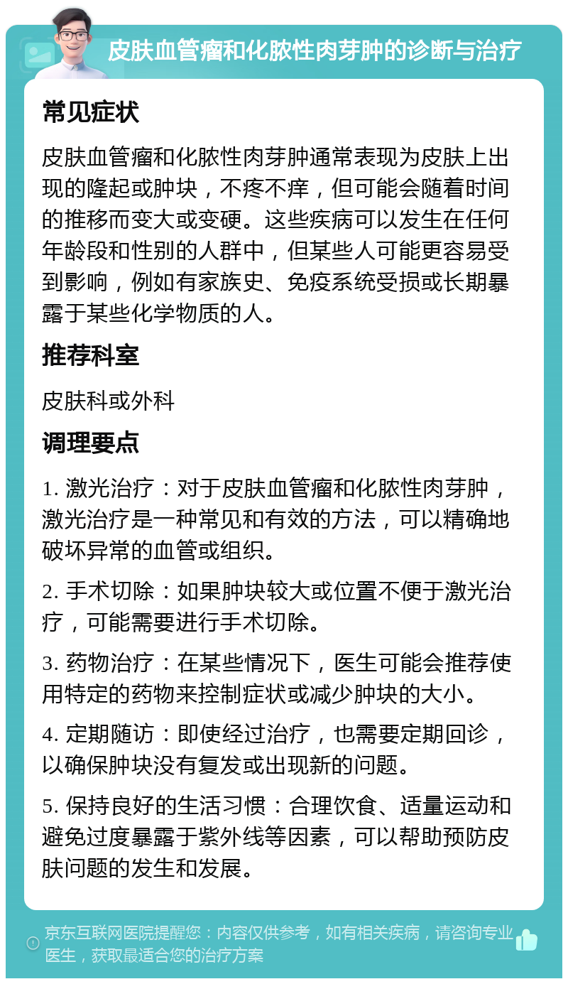 皮肤血管瘤和化脓性肉芽肿的诊断与治疗 常见症状 皮肤血管瘤和化脓性肉芽肿通常表现为皮肤上出现的隆起或肿块，不疼不痒，但可能会随着时间的推移而变大或变硬。这些疾病可以发生在任何年龄段和性别的人群中，但某些人可能更容易受到影响，例如有家族史、免疫系统受损或长期暴露于某些化学物质的人。 推荐科室 皮肤科或外科 调理要点 1. 激光治疗：对于皮肤血管瘤和化脓性肉芽肿，激光治疗是一种常见和有效的方法，可以精确地破坏异常的血管或组织。 2. 手术切除：如果肿块较大或位置不便于激光治疗，可能需要进行手术切除。 3. 药物治疗：在某些情况下，医生可能会推荐使用特定的药物来控制症状或减少肿块的大小。 4. 定期随访：即使经过治疗，也需要定期回诊，以确保肿块没有复发或出现新的问题。 5. 保持良好的生活习惯：合理饮食、适量运动和避免过度暴露于紫外线等因素，可以帮助预防皮肤问题的发生和发展。