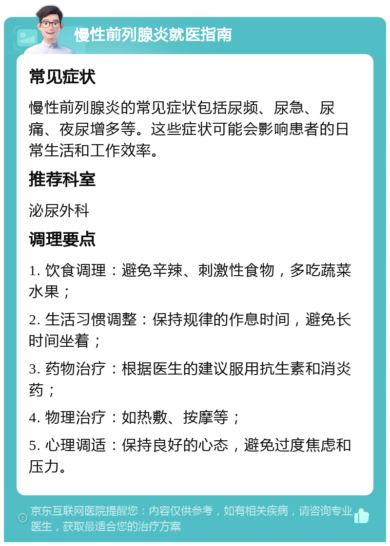 慢性前列腺炎就医指南 常见症状 慢性前列腺炎的常见症状包括尿频、尿急、尿痛、夜尿增多等。这些症状可能会影响患者的日常生活和工作效率。 推荐科室 泌尿外科 调理要点 1. 饮食调理：避免辛辣、刺激性食物，多吃蔬菜水果； 2. 生活习惯调整：保持规律的作息时间，避免长时间坐着； 3. 药物治疗：根据医生的建议服用抗生素和消炎药； 4. 物理治疗：如热敷、按摩等； 5. 心理调适：保持良好的心态，避免过度焦虑和压力。