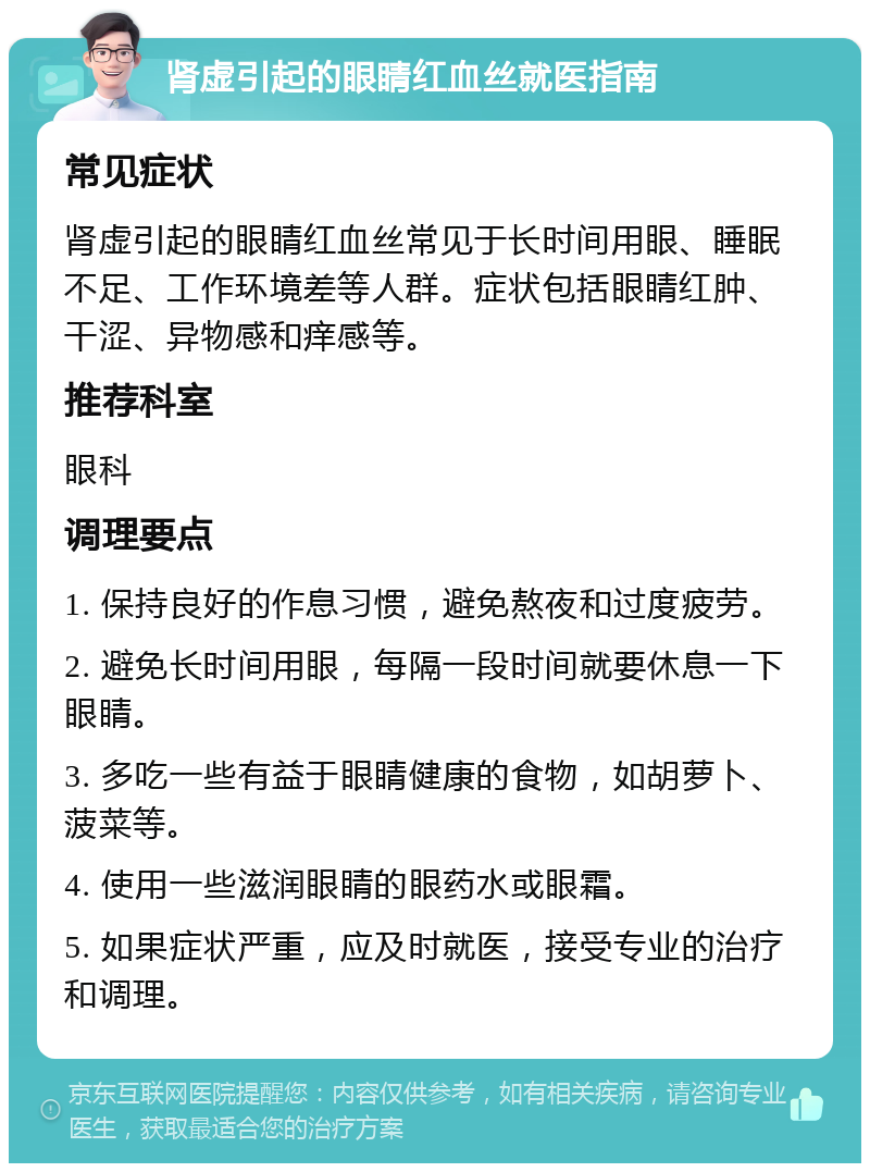 肾虚引起的眼睛红血丝就医指南 常见症状 肾虚引起的眼睛红血丝常见于长时间用眼、睡眠不足、工作环境差等人群。症状包括眼睛红肿、干涩、异物感和痒感等。 推荐科室 眼科 调理要点 1. 保持良好的作息习惯，避免熬夜和过度疲劳。 2. 避免长时间用眼，每隔一段时间就要休息一下眼睛。 3. 多吃一些有益于眼睛健康的食物，如胡萝卜、菠菜等。 4. 使用一些滋润眼睛的眼药水或眼霜。 5. 如果症状严重，应及时就医，接受专业的治疗和调理。