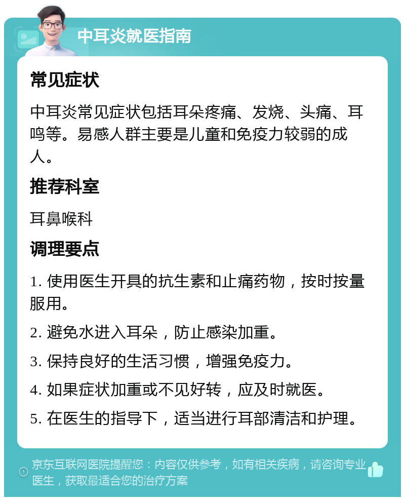 中耳炎就医指南 常见症状 中耳炎常见症状包括耳朵疼痛、发烧、头痛、耳鸣等。易感人群主要是儿童和免疫力较弱的成人。 推荐科室 耳鼻喉科 调理要点 1. 使用医生开具的抗生素和止痛药物，按时按量服用。 2. 避免水进入耳朵，防止感染加重。 3. 保持良好的生活习惯，增强免疫力。 4. 如果症状加重或不见好转，应及时就医。 5. 在医生的指导下，适当进行耳部清洁和护理。