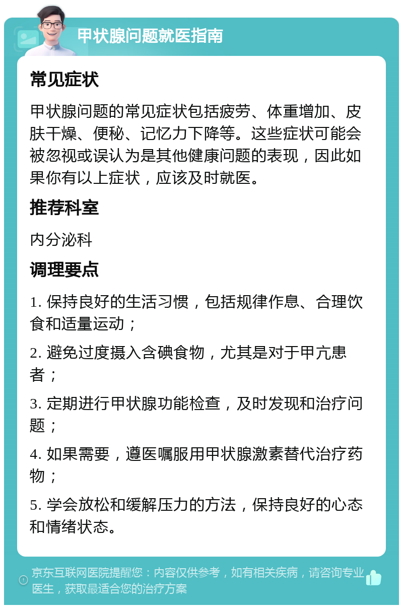 甲状腺问题就医指南 常见症状 甲状腺问题的常见症状包括疲劳、体重增加、皮肤干燥、便秘、记忆力下降等。这些症状可能会被忽视或误认为是其他健康问题的表现，因此如果你有以上症状，应该及时就医。 推荐科室 内分泌科 调理要点 1. 保持良好的生活习惯，包括规律作息、合理饮食和适量运动； 2. 避免过度摄入含碘食物，尤其是对于甲亢患者； 3. 定期进行甲状腺功能检查，及时发现和治疗问题； 4. 如果需要，遵医嘱服用甲状腺激素替代治疗药物； 5. 学会放松和缓解压力的方法，保持良好的心态和情绪状态。