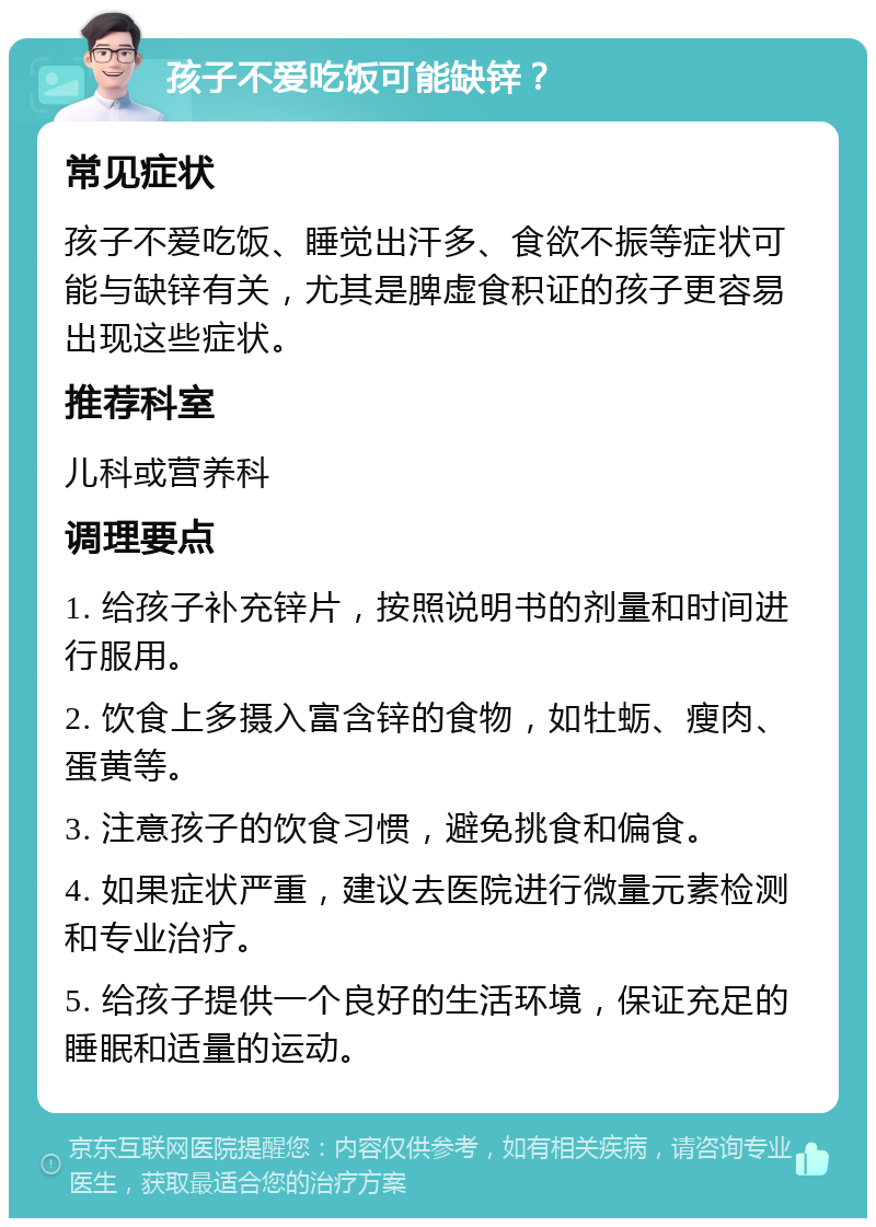 孩子不爱吃饭可能缺锌？ 常见症状 孩子不爱吃饭、睡觉出汗多、食欲不振等症状可能与缺锌有关，尤其是脾虚食积证的孩子更容易出现这些症状。 推荐科室 儿科或营养科 调理要点 1. 给孩子补充锌片，按照说明书的剂量和时间进行服用。 2. 饮食上多摄入富含锌的食物，如牡蛎、瘦肉、蛋黄等。 3. 注意孩子的饮食习惯，避免挑食和偏食。 4. 如果症状严重，建议去医院进行微量元素检测和专业治疗。 5. 给孩子提供一个良好的生活环境，保证充足的睡眠和适量的运动。