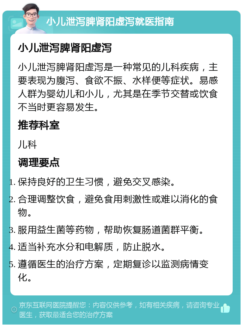 小儿泄泻脾肾阳虚泻就医指南 小儿泄泻脾肾阳虚泻 小儿泄泻脾肾阳虚泻是一种常见的儿科疾病，主要表现为腹泻、食欲不振、水样便等症状。易感人群为婴幼儿和小儿，尤其是在季节交替或饮食不当时更容易发生。 推荐科室 儿科 调理要点 保持良好的卫生习惯，避免交叉感染。 合理调整饮食，避免食用刺激性或难以消化的食物。 服用益生菌等药物，帮助恢复肠道菌群平衡。 适当补充水分和电解质，防止脱水。 遵循医生的治疗方案，定期复诊以监测病情变化。