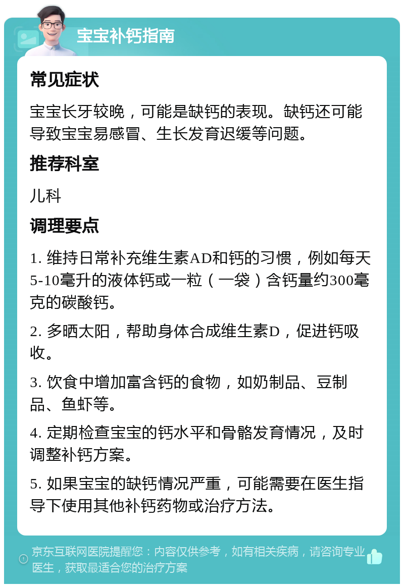 宝宝补钙指南 常见症状 宝宝长牙较晚，可能是缺钙的表现。缺钙还可能导致宝宝易感冒、生长发育迟缓等问题。 推荐科室 儿科 调理要点 1. 维持日常补充维生素AD和钙的习惯，例如每天5-10毫升的液体钙或一粒（一袋）含钙量约300毫克的碳酸钙。 2. 多晒太阳，帮助身体合成维生素D，促进钙吸收。 3. 饮食中增加富含钙的食物，如奶制品、豆制品、鱼虾等。 4. 定期检查宝宝的钙水平和骨骼发育情况，及时调整补钙方案。 5. 如果宝宝的缺钙情况严重，可能需要在医生指导下使用其他补钙药物或治疗方法。