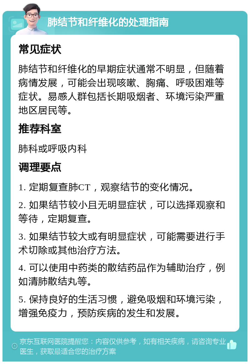 肺结节和纤维化的处理指南 常见症状 肺结节和纤维化的早期症状通常不明显，但随着病情发展，可能会出现咳嗽、胸痛、呼吸困难等症状。易感人群包括长期吸烟者、环境污染严重地区居民等。 推荐科室 肺科或呼吸内科 调理要点 1. 定期复查肺CT，观察结节的变化情况。 2. 如果结节较小且无明显症状，可以选择观察和等待，定期复查。 3. 如果结节较大或有明显症状，可能需要进行手术切除或其他治疗方法。 4. 可以使用中药类的散结药品作为辅助治疗，例如清肺散结丸等。 5. 保持良好的生活习惯，避免吸烟和环境污染，增强免疫力，预防疾病的发生和发展。