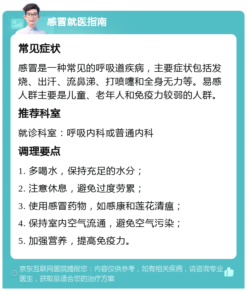 感冒就医指南 常见症状 感冒是一种常见的呼吸道疾病，主要症状包括发烧、出汗、流鼻涕、打喷嚏和全身无力等。易感人群主要是儿童、老年人和免疫力较弱的人群。 推荐科室 就诊科室：呼吸内科或普通内科 调理要点 1. 多喝水，保持充足的水分； 2. 注意休息，避免过度劳累； 3. 使用感冒药物，如感康和莲花清瘟； 4. 保持室内空气流通，避免空气污染； 5. 加强营养，提高免疫力。