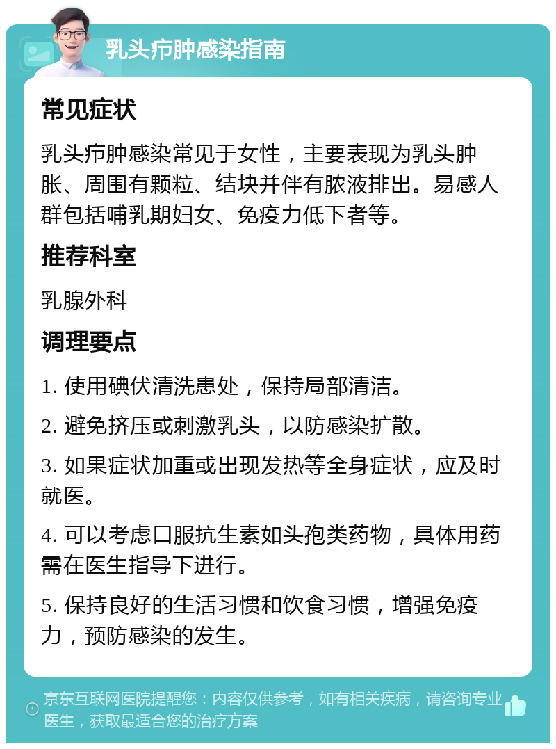 乳头疖肿感染指南 常见症状 乳头疖肿感染常见于女性，主要表现为乳头肿胀、周围有颗粒、结块并伴有脓液排出。易感人群包括哺乳期妇女、免疫力低下者等。 推荐科室 乳腺外科 调理要点 1. 使用碘伏清洗患处，保持局部清洁。 2. 避免挤压或刺激乳头，以防感染扩散。 3. 如果症状加重或出现发热等全身症状，应及时就医。 4. 可以考虑口服抗生素如头孢类药物，具体用药需在医生指导下进行。 5. 保持良好的生活习惯和饮食习惯，增强免疫力，预防感染的发生。