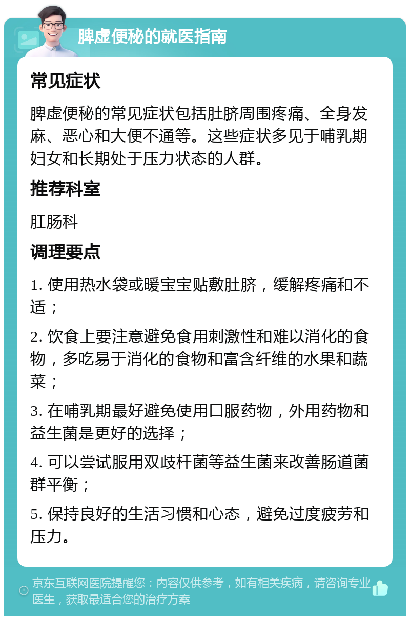 脾虚便秘的就医指南 常见症状 脾虚便秘的常见症状包括肚脐周围疼痛、全身发麻、恶心和大便不通等。这些症状多见于哺乳期妇女和长期处于压力状态的人群。 推荐科室 肛肠科 调理要点 1. 使用热水袋或暖宝宝贴敷肚脐，缓解疼痛和不适； 2. 饮食上要注意避免食用刺激性和难以消化的食物，多吃易于消化的食物和富含纤维的水果和蔬菜； 3. 在哺乳期最好避免使用口服药物，外用药物和益生菌是更好的选择； 4. 可以尝试服用双歧杆菌等益生菌来改善肠道菌群平衡； 5. 保持良好的生活习惯和心态，避免过度疲劳和压力。