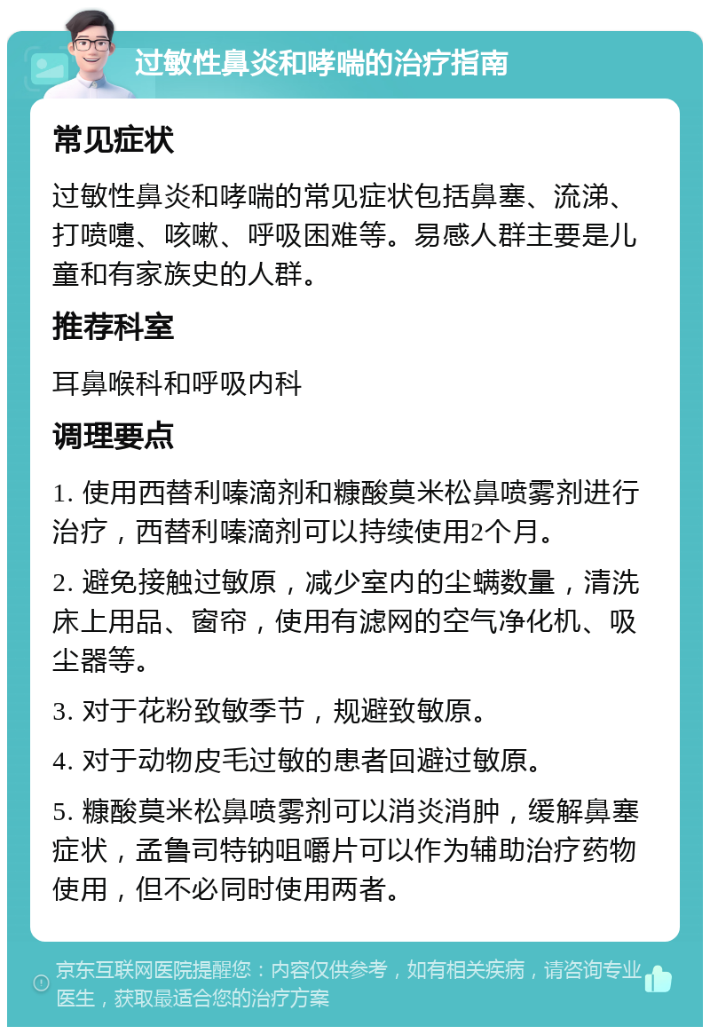 过敏性鼻炎和哮喘的治疗指南 常见症状 过敏性鼻炎和哮喘的常见症状包括鼻塞、流涕、打喷嚏、咳嗽、呼吸困难等。易感人群主要是儿童和有家族史的人群。 推荐科室 耳鼻喉科和呼吸内科 调理要点 1. 使用西替利嗪滴剂和糠酸莫米松鼻喷雾剂进行治疗，西替利嗪滴剂可以持续使用2个月。 2. 避免接触过敏原，减少室内的尘螨数量，清洗床上用品、窗帘，使用有滤网的空气净化机、吸尘器等。 3. 对于花粉致敏季节，规避致敏原。 4. 对于动物皮毛过敏的患者回避过敏原。 5. 糠酸莫米松鼻喷雾剂可以消炎消肿，缓解鼻塞症状，孟鲁司特钠咀嚼片可以作为辅助治疗药物使用，但不必同时使用两者。