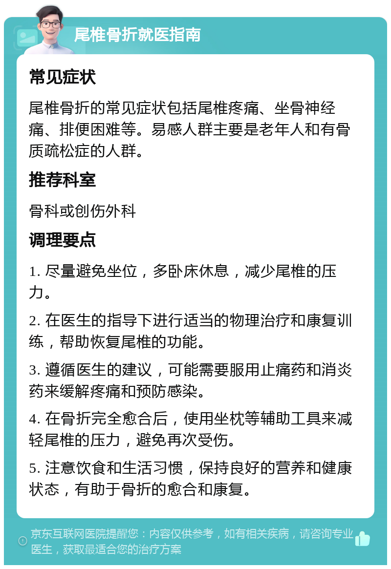 尾椎骨折就医指南 常见症状 尾椎骨折的常见症状包括尾椎疼痛、坐骨神经痛、排便困难等。易感人群主要是老年人和有骨质疏松症的人群。 推荐科室 骨科或创伤外科 调理要点 1. 尽量避免坐位，多卧床休息，减少尾椎的压力。 2. 在医生的指导下进行适当的物理治疗和康复训练，帮助恢复尾椎的功能。 3. 遵循医生的建议，可能需要服用止痛药和消炎药来缓解疼痛和预防感染。 4. 在骨折完全愈合后，使用坐枕等辅助工具来减轻尾椎的压力，避免再次受伤。 5. 注意饮食和生活习惯，保持良好的营养和健康状态，有助于骨折的愈合和康复。