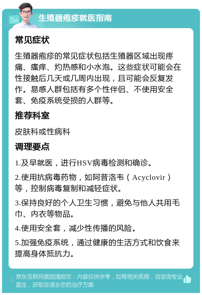 生殖器疱疹就医指南 常见症状 生殖器疱疹的常见症状包括生殖器区域出现疼痛、瘙痒、灼热感和小水泡。这些症状可能会在性接触后几天或几周内出现，且可能会反复发作。易感人群包括有多个性伴侣、不使用安全套、免疫系统受损的人群等。 推荐科室 皮肤科或性病科 调理要点 1.及早就医，进行HSV病毒检测和确诊。 2.使用抗病毒药物，如阿昔洛韦（Acyclovir）等，控制病毒复制和减轻症状。 3.保持良好的个人卫生习惯，避免与他人共用毛巾、内衣等物品。 4.使用安全套，减少性传播的风险。 5.加强免疫系统，通过健康的生活方式和饮食来提高身体抵抗力。