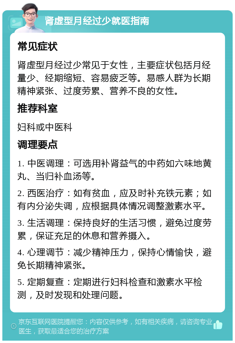 肾虚型月经过少就医指南 常见症状 肾虚型月经过少常见于女性，主要症状包括月经量少、经期缩短、容易疲乏等。易感人群为长期精神紧张、过度劳累、营养不良的女性。 推荐科室 妇科或中医科 调理要点 1. 中医调理：可选用补肾益气的中药如六味地黄丸、当归补血汤等。 2. 西医治疗：如有贫血，应及时补充铁元素；如有内分泌失调，应根据具体情况调整激素水平。 3. 生活调理：保持良好的生活习惯，避免过度劳累，保证充足的休息和营养摄入。 4. 心理调节：减少精神压力，保持心情愉快，避免长期精神紧张。 5. 定期复查：定期进行妇科检查和激素水平检测，及时发现和处理问题。