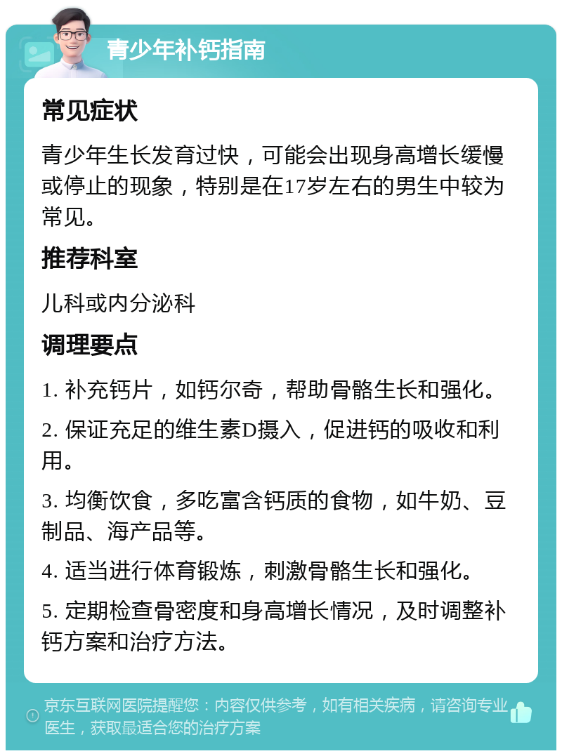 青少年补钙指南 常见症状 青少年生长发育过快，可能会出现身高增长缓慢或停止的现象，特别是在17岁左右的男生中较为常见。 推荐科室 儿科或内分泌科 调理要点 1. 补充钙片，如钙尔奇，帮助骨骼生长和强化。 2. 保证充足的维生素D摄入，促进钙的吸收和利用。 3. 均衡饮食，多吃富含钙质的食物，如牛奶、豆制品、海产品等。 4. 适当进行体育锻炼，刺激骨骼生长和强化。 5. 定期检查骨密度和身高增长情况，及时调整补钙方案和治疗方法。