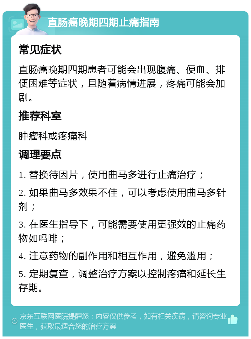 直肠癌晚期四期止痛指南 常见症状 直肠癌晚期四期患者可能会出现腹痛、便血、排便困难等症状，且随着病情进展，疼痛可能会加剧。 推荐科室 肿瘤科或疼痛科 调理要点 1. 替换待因片，使用曲马多进行止痛治疗； 2. 如果曲马多效果不佳，可以考虑使用曲马多针剂； 3. 在医生指导下，可能需要使用更强效的止痛药物如吗啡； 4. 注意药物的副作用和相互作用，避免滥用； 5. 定期复查，调整治疗方案以控制疼痛和延长生存期。