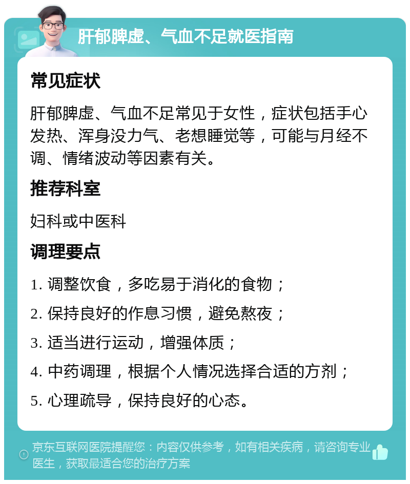 肝郁脾虚、气血不足就医指南 常见症状 肝郁脾虚、气血不足常见于女性，症状包括手心发热、浑身没力气、老想睡觉等，可能与月经不调、情绪波动等因素有关。 推荐科室 妇科或中医科 调理要点 1. 调整饮食，多吃易于消化的食物； 2. 保持良好的作息习惯，避免熬夜； 3. 适当进行运动，增强体质； 4. 中药调理，根据个人情况选择合适的方剂； 5. 心理疏导，保持良好的心态。