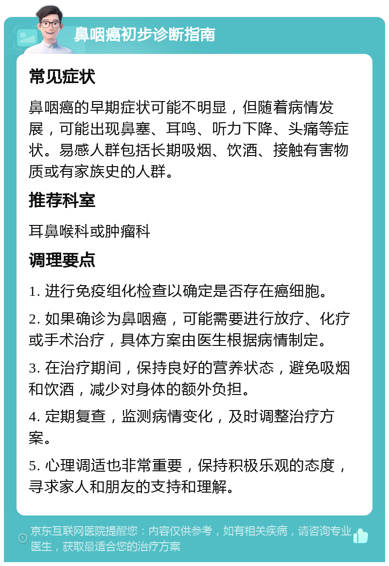 鼻咽癌初步诊断指南 常见症状 鼻咽癌的早期症状可能不明显，但随着病情发展，可能出现鼻塞、耳鸣、听力下降、头痛等症状。易感人群包括长期吸烟、饮酒、接触有害物质或有家族史的人群。 推荐科室 耳鼻喉科或肿瘤科 调理要点 1. 进行免疫组化检查以确定是否存在癌细胞。 2. 如果确诊为鼻咽癌，可能需要进行放疗、化疗或手术治疗，具体方案由医生根据病情制定。 3. 在治疗期间，保持良好的营养状态，避免吸烟和饮酒，减少对身体的额外负担。 4. 定期复查，监测病情变化，及时调整治疗方案。 5. 心理调适也非常重要，保持积极乐观的态度，寻求家人和朋友的支持和理解。