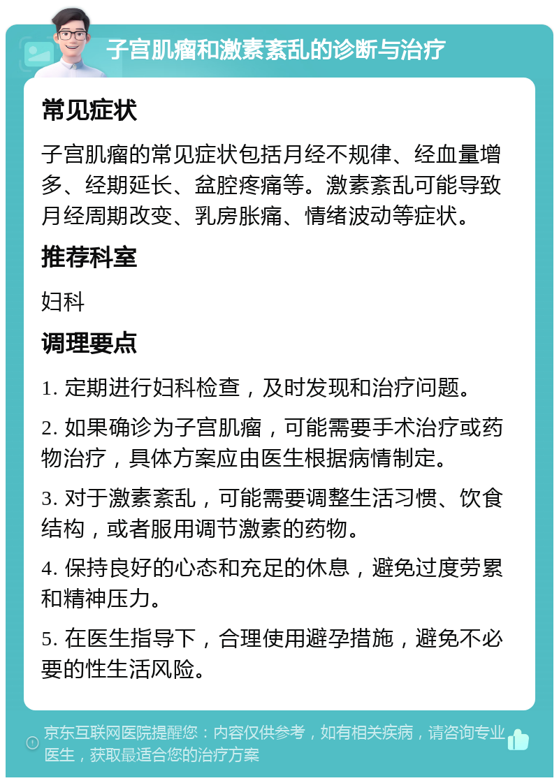 子宫肌瘤和激素紊乱的诊断与治疗 常见症状 子宫肌瘤的常见症状包括月经不规律、经血量增多、经期延长、盆腔疼痛等。激素紊乱可能导致月经周期改变、乳房胀痛、情绪波动等症状。 推荐科室 妇科 调理要点 1. 定期进行妇科检查，及时发现和治疗问题。 2. 如果确诊为子宫肌瘤，可能需要手术治疗或药物治疗，具体方案应由医生根据病情制定。 3. 对于激素紊乱，可能需要调整生活习惯、饮食结构，或者服用调节激素的药物。 4. 保持良好的心态和充足的休息，避免过度劳累和精神压力。 5. 在医生指导下，合理使用避孕措施，避免不必要的性生活风险。