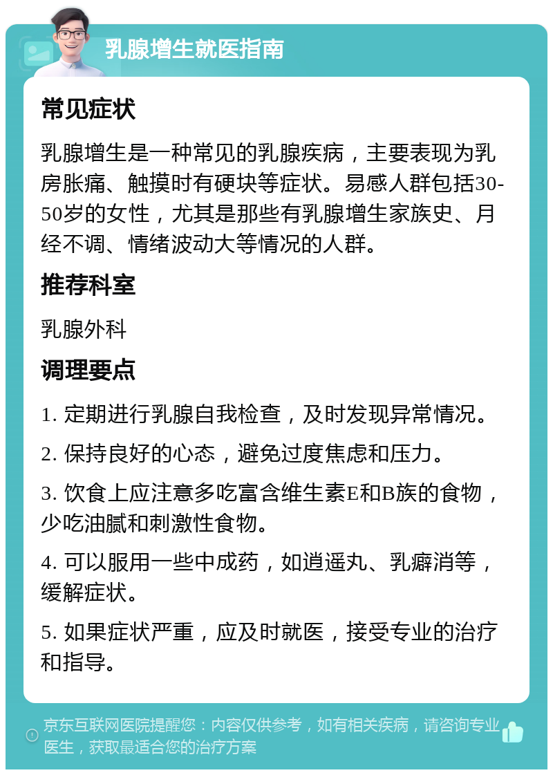 乳腺增生就医指南 常见症状 乳腺增生是一种常见的乳腺疾病，主要表现为乳房胀痛、触摸时有硬块等症状。易感人群包括30-50岁的女性，尤其是那些有乳腺增生家族史、月经不调、情绪波动大等情况的人群。 推荐科室 乳腺外科 调理要点 1. 定期进行乳腺自我检查，及时发现异常情况。 2. 保持良好的心态，避免过度焦虑和压力。 3. 饮食上应注意多吃富含维生素E和B族的食物，少吃油腻和刺激性食物。 4. 可以服用一些中成药，如逍遥丸、乳癖消等，缓解症状。 5. 如果症状严重，应及时就医，接受专业的治疗和指导。