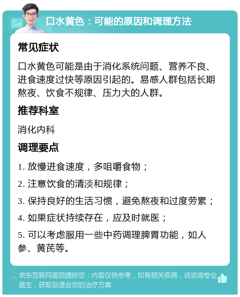 口水黄色：可能的原因和调理方法 常见症状 口水黄色可能是由于消化系统问题、营养不良、进食速度过快等原因引起的。易感人群包括长期熬夜、饮食不规律、压力大的人群。 推荐科室 消化内科 调理要点 1. 放慢进食速度，多咀嚼食物； 2. 注意饮食的清淡和规律； 3. 保持良好的生活习惯，避免熬夜和过度劳累； 4. 如果症状持续存在，应及时就医； 5. 可以考虑服用一些中药调理脾胃功能，如人参、黄芪等。