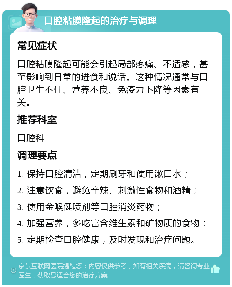 口腔粘膜隆起的治疗与调理 常见症状 口腔粘膜隆起可能会引起局部疼痛、不适感，甚至影响到日常的进食和说话。这种情况通常与口腔卫生不佳、营养不良、免疫力下降等因素有关。 推荐科室 口腔科 调理要点 1. 保持口腔清洁，定期刷牙和使用漱口水； 2. 注意饮食，避免辛辣、刺激性食物和酒精； 3. 使用金喉健喷剂等口腔消炎药物； 4. 加强营养，多吃富含维生素和矿物质的食物； 5. 定期检查口腔健康，及时发现和治疗问题。