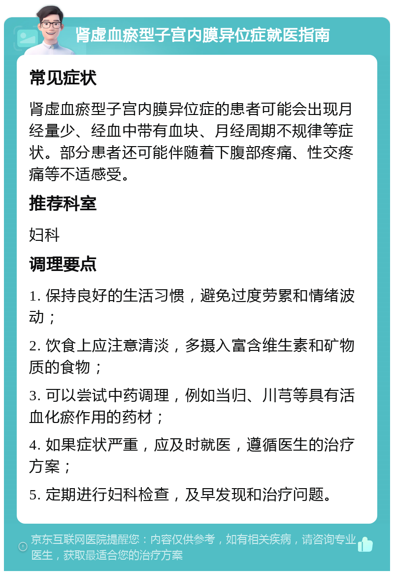 肾虚血瘀型子宫内膜异位症就医指南 常见症状 肾虚血瘀型子宫内膜异位症的患者可能会出现月经量少、经血中带有血块、月经周期不规律等症状。部分患者还可能伴随着下腹部疼痛、性交疼痛等不适感受。 推荐科室 妇科 调理要点 1. 保持良好的生活习惯，避免过度劳累和情绪波动； 2. 饮食上应注意清淡，多摄入富含维生素和矿物质的食物； 3. 可以尝试中药调理，例如当归、川芎等具有活血化瘀作用的药材； 4. 如果症状严重，应及时就医，遵循医生的治疗方案； 5. 定期进行妇科检查，及早发现和治疗问题。