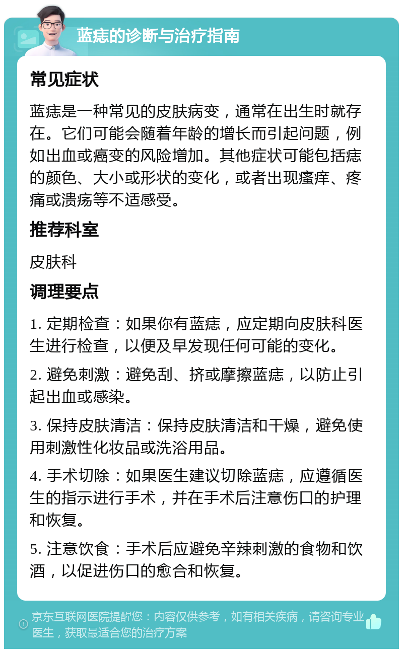 蓝痣的诊断与治疗指南 常见症状 蓝痣是一种常见的皮肤病变，通常在出生时就存在。它们可能会随着年龄的增长而引起问题，例如出血或癌变的风险增加。其他症状可能包括痣的颜色、大小或形状的变化，或者出现瘙痒、疼痛或溃疡等不适感受。 推荐科室 皮肤科 调理要点 1. 定期检查：如果你有蓝痣，应定期向皮肤科医生进行检查，以便及早发现任何可能的变化。 2. 避免刺激：避免刮、挤或摩擦蓝痣，以防止引起出血或感染。 3. 保持皮肤清洁：保持皮肤清洁和干燥，避免使用刺激性化妆品或洗浴用品。 4. 手术切除：如果医生建议切除蓝痣，应遵循医生的指示进行手术，并在手术后注意伤口的护理和恢复。 5. 注意饮食：手术后应避免辛辣刺激的食物和饮酒，以促进伤口的愈合和恢复。